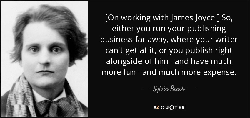 [On working with James Joyce:] So, either you run your publishing business far away, where your writer can't get at it, or you publish right alongside of him - and have much more fun - and much more expense. - Sylvia Beach