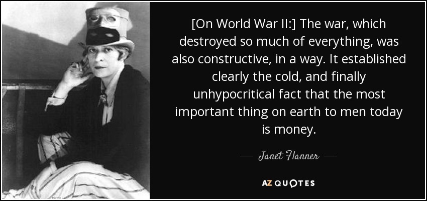 [On World War II:] The war, which destroyed so much of everything, was also constructive, in a way. It established clearly the cold, and finally unhypocritical fact that the most important thing on earth to men today is money. - Janet Flanner