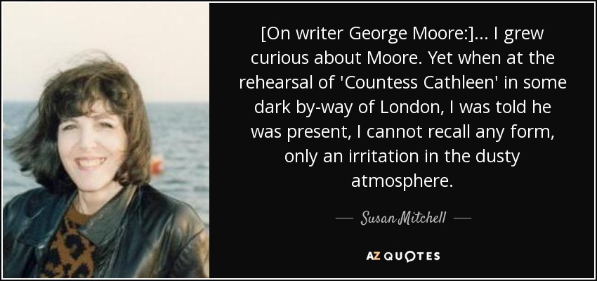 [On writer George Moore:] ... I grew curious about Moore. Yet when at the rehearsal of 'Countess Cathleen' in some dark by-way of London, I was told he was present, I cannot recall any form, only an irritation in the dusty atmosphere. - Susan Mitchell