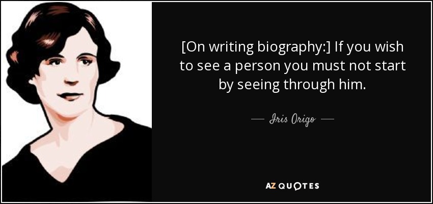 [On writing biography:] If you wish to see a person you must not start by seeing through him. - Iris Origo