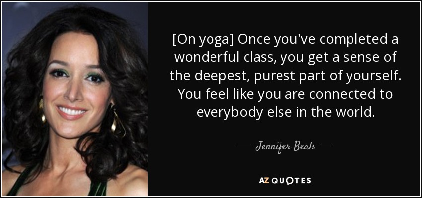 [On yoga] Once you've completed a wonderful class, you get a sense of the deepest, purest part of yourself. You feel like you are connected to everybody else in the world. - Jennifer Beals