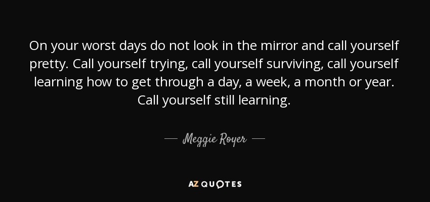 On your worst days do not look in the mirror and call yourself pretty. Call yourself trying, call yourself surviving, call yourself learning how to get through a day, a week, a month or year. Call yourself still learning. - Meggie Royer