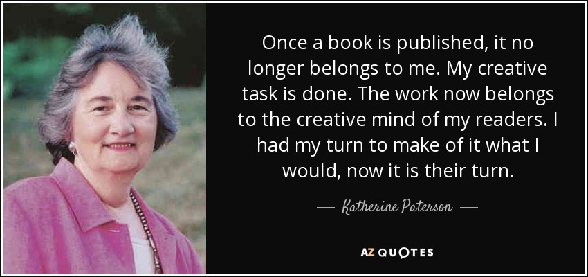 Once a book is published, it no longer belongs to me. My creative task is done. The work now belongs to the creative mind of my readers. I had my turn to make of it what I would, now it is their turn. - Katherine Paterson