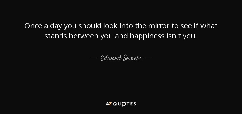 Once a day you should look into the mirror to see if what stands between you and happiness isn't you. - Edward Somers