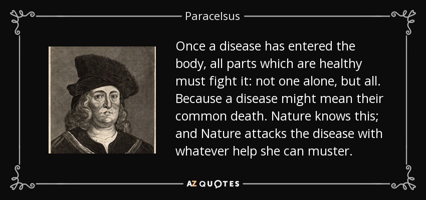 Once a disease has entered the body, all parts which are healthy must fight it: not one alone, but all. Because a disease might mean their common death. Nature knows this; and Nature attacks the disease with whatever help she can muster. - Paracelsus