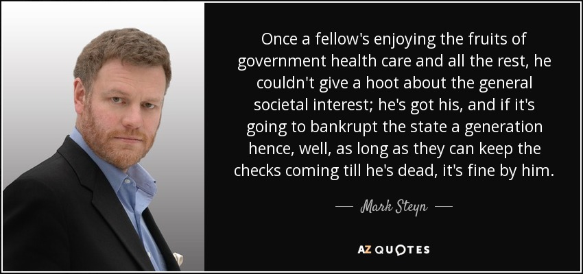 Once a fellow's enjoying the fruits of government health care and all the rest, he couldn't give a hoot about the general societal interest; he's got his, and if it's going to bankrupt the state a generation hence, well, as long as they can keep the checks coming till he's dead, it's fine by him. - Mark Steyn