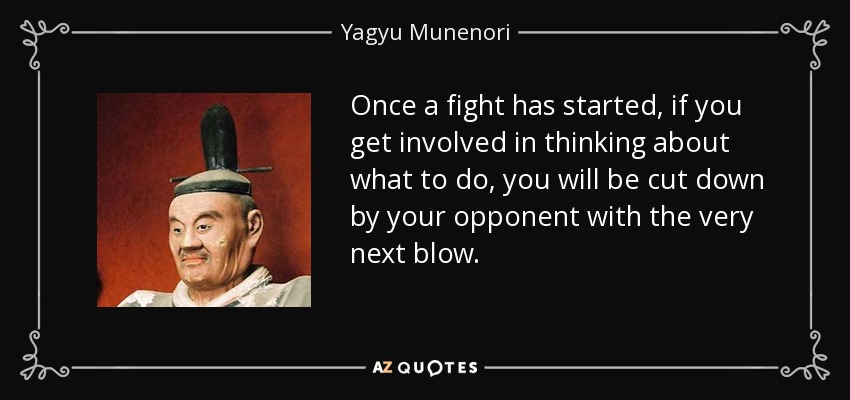 Once a fight has started, if you get involved in thinking about what to do, you will be cut down by your opponent with the very next blow. - Yagyu Munenori