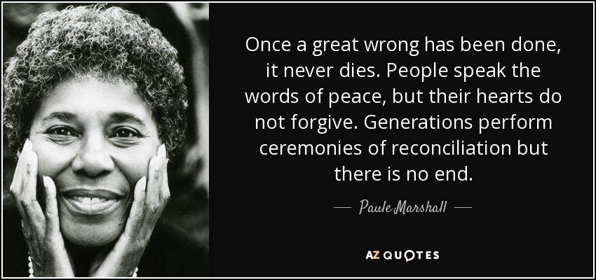 Once a great wrong has been done, it never dies. People speak the words of peace, but their hearts do not forgive. Generations perform ceremonies of reconciliation but there is no end. - Paule Marshall