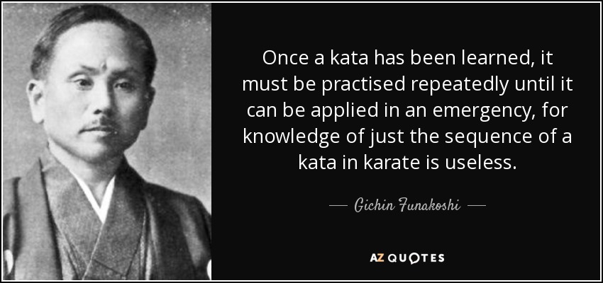 Once a kata has been learned, it must be practised repeatedly until it can be applied in an emergency, for knowledge of just the sequence of a kata in karate is useless. - Gichin Funakoshi