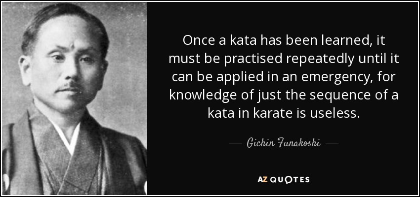 Once a kata has been learned, it must be practised repeatedly until it can be applied in an emergency, for knowledge of just the sequence of a kata in karate is useless. - Gichin Funakoshi