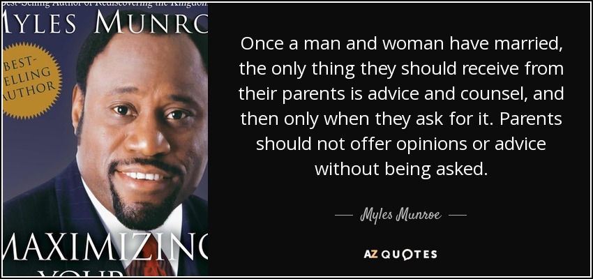 Once a man and woman have married, the only thing they should receive from their parents is advice and counsel, and then only when they ask for it. Parents should not offer opinions or advice without being asked. - Myles Munroe