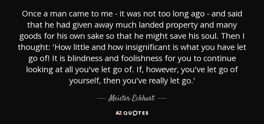 Once a man came to me - it was not too long ago - and said that he had given away much landed property and many goods for his own sake so that he might save his soul. Then I thought: 'How little and how insignificant is what you have let go of! It is blindness and foolishness for you to continue looking at all you've let go of. If, however, you've let go of yourself, then you've really let go.' - Meister Eckhart