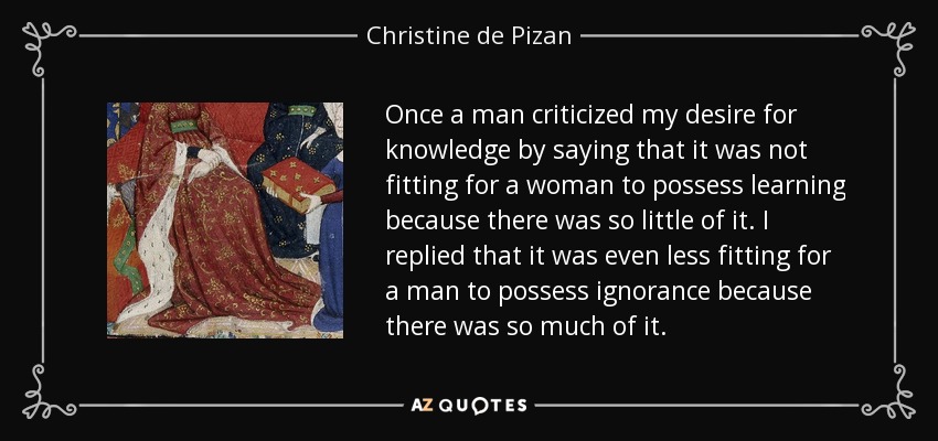 Once a man criticized my desire for knowledge by saying that it was not fitting for a woman to possess learning because there was so little of it. I replied that it was even less fitting for a man to possess ignorance because there was so much of it. - Christine de Pizan