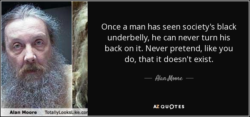 Once a man has seen society's black underbelly, he can never turn his back on it. Never pretend, like you do, that it doesn't exist. - Alan Moore
