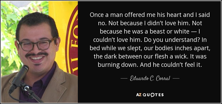 Once a man offered me his heart and I said no. Not because I didn’t love him. Not because he was a beast or white — I couldn’t love him. Do you understand? In bed while we slept, our bodies inches apart, the dark between our flesh a wick. It was burning down. And he couldn’t feel it. - Eduardo C. Corral