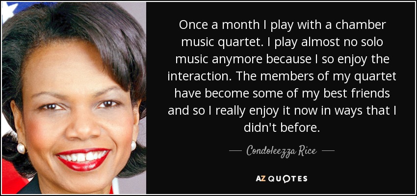 Once a month I play with a chamber music quartet. I play almost no solo music anymore because I so enjoy the interaction. The members of my quartet have become some of my best friends and so I really enjoy it now in ways that I didn't before. - Condoleezza Rice