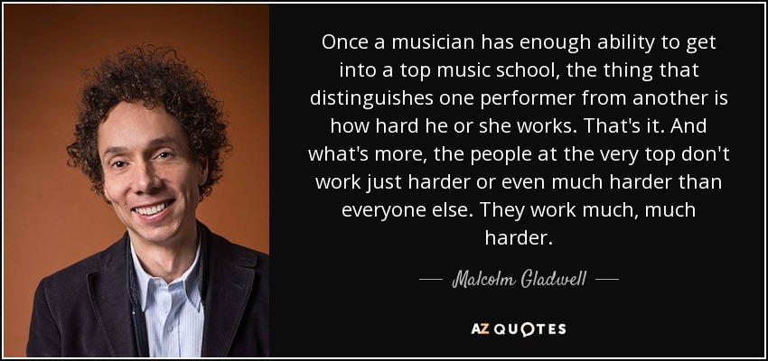 Once a musician has enough ability to get into a top music school, the thing that distinguishes one performer from another is how hard he or she works. That's it. And what's more, the people at the very top don't work just harder or even much harder than everyone else. They work much, much harder. - Malcolm Gladwell