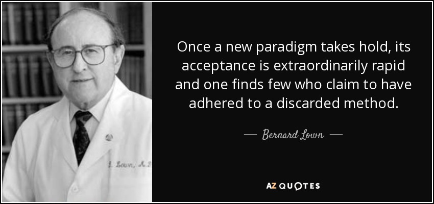 Once a new paradigm takes hold, its acceptance is extraordinarily rapid and one finds few who claim to have adhered to a discarded method. - Bernard Lown