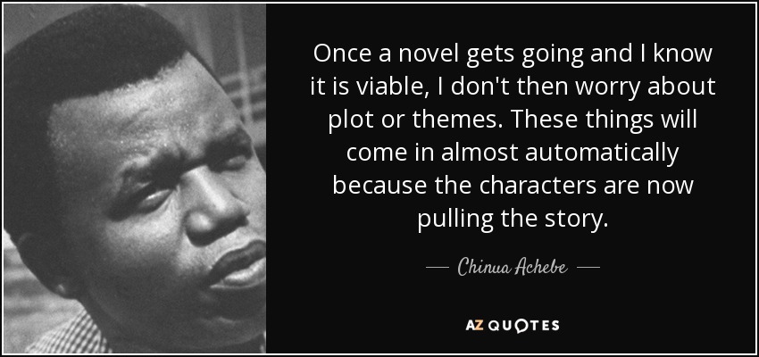 Once a novel gets going and I know it is viable, I don't then worry about plot or themes. These things will come in almost automatically because the characters are now pulling the story. - Chinua Achebe