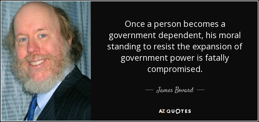 Once a person becomes a government dependent, his moral standing to resist the expansion of government power is fatally compromised. - James Bovard