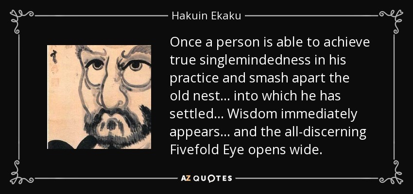 Once a person is able to achieve true singlemindedness in his practice and smash apart the old nest... into which he has settled... Wisdom immediately appears... and the all-discerning Fivefold Eye opens wide. - Hakuin Ekaku