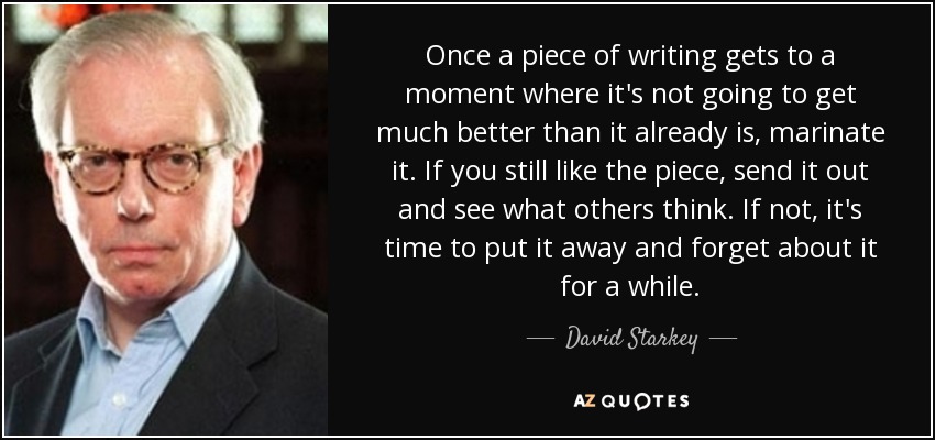 Once a piece of writing gets to a moment where it's not going to get much better than it already is, marinate it. If you still like the piece, send it out and see what others think. If not, it's time to put it away and forget about it for a while. - David Starkey
