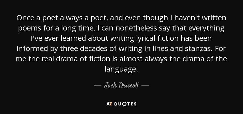 Once a poet always a poet, and even though I haven't written poems for a long time, I can nonetheless say that everything I've ever learned about writing lyrical fiction has been informed by three decades of writing in lines and stanzas. For me the real drama of fiction is almost always the drama of the language. - Jack Driscoll