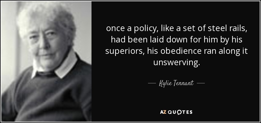 once a policy, like a set of steel rails, had been laid down for him by his superiors, his obedience ran along it unswerving. - Kylie Tennant