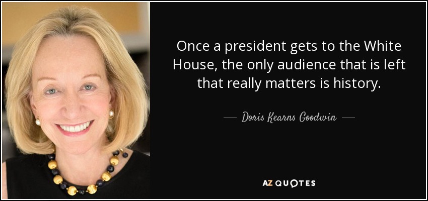 Once a president gets to the White House, the only audience that is left that really matters is history. - Doris Kearns Goodwin