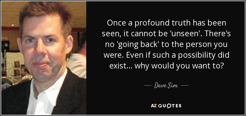 Once a profound truth has been seen, it cannot be 'unseen'. There's no 'going back' to the person you were. Even if such a possibility did exist... why would you want to? - Dave Sim