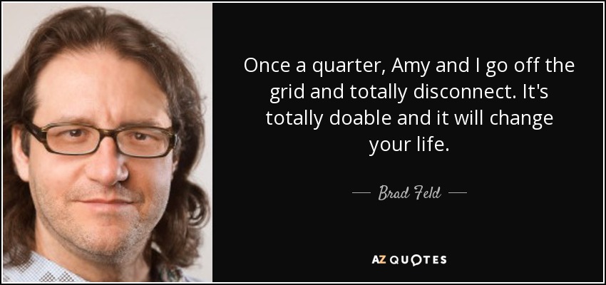 Once a quarter, Amy and I go off the grid and totally disconnect. It's totally doable and it will change your life. - Brad Feld