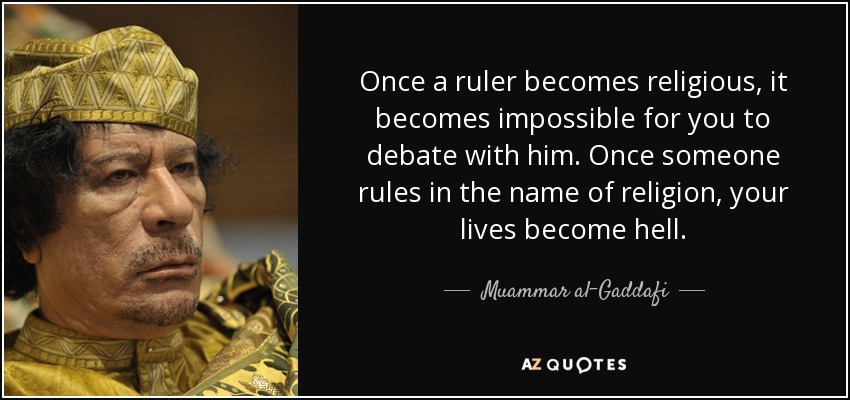 Once a ruler becomes religious, it becomes impossible for you to debate with him. Once someone rules in the name of religion, your lives become hell. - Muammar al-Gaddafi