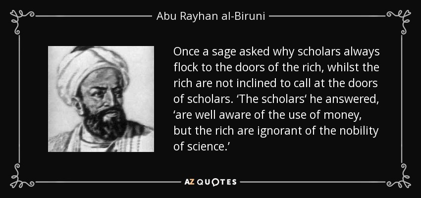 Once a sage asked why scholars always flock to the doors of the rich, whilst the rich are not inclined to call at the doors of scholars. ‘The scholars‘ he answered , ‘are well aware of the use of money, but the rich are ignorant of the nobility of science.’ - Abu Rayhan al-Biruni