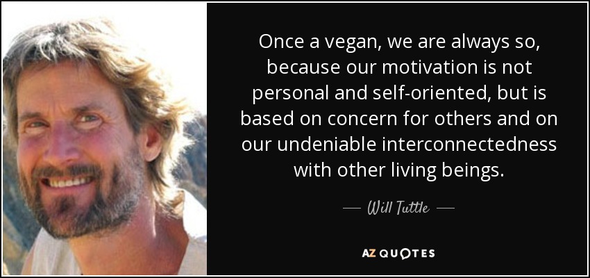Once a vegan, we are always so, because our motivation is not personal and self-oriented, but is based on concern for others and on our undeniable interconnectedness with other living beings. - Will Tuttle