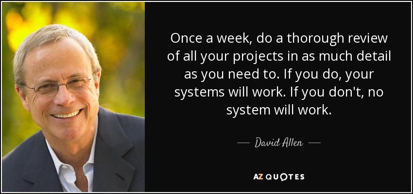 Once a week, do a thorough review of all your projects in as much detail as you need to. If you do, your systems will work. If you don't, no system will work. - David Allen