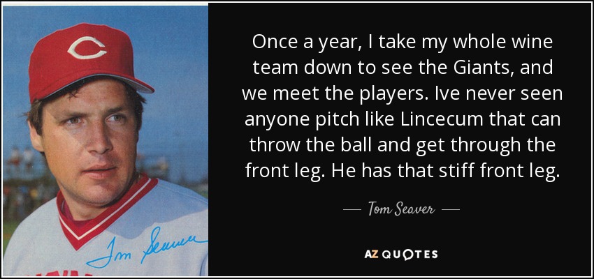 Once a year, I take my whole wine team down to see the Giants, and we meet the players. Ive never seen anyone pitch like Lincecum that can throw the ball and get through the front leg. He has that stiff front leg. - Tom Seaver