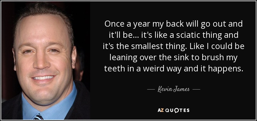Once a year my back will go out and it'll be... it's like a sciatic thing and it's the smallest thing. Like I could be leaning over the sink to brush my teeth in a weird way and it happens. - Kevin James