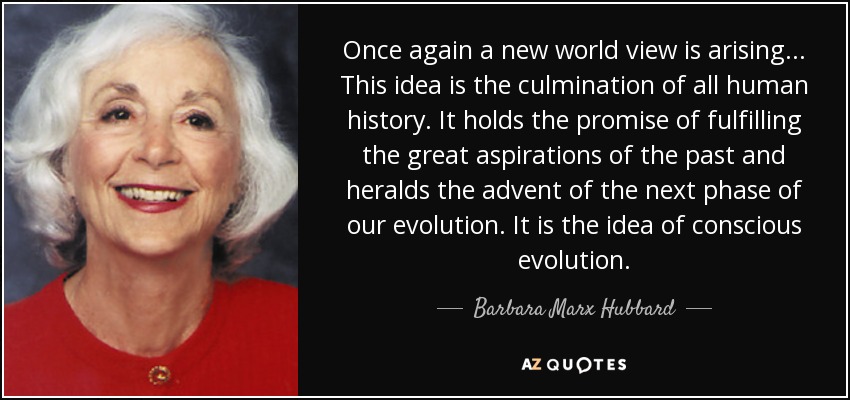 Once again a new world view is arising ... This idea is the culmination of all human history. It holds the promise of fulfilling the great aspirations of the past and heralds the advent of the next phase of our evolution. It is the idea of conscious evolution. - Barbara Marx Hubbard