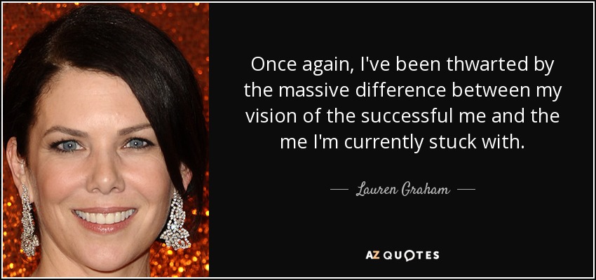 Once again, I've been thwarted by the massive difference between my vision of the successful me and the me I'm currently stuck with. - Lauren Graham
