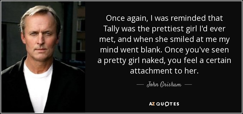 Once again, I was reminded that Tally was the prettiest girl I'd ever met, and when she smiled at me my mind went blank. Once you've seen a pretty girl naked, you feel a certain attachment to her. - John Grisham