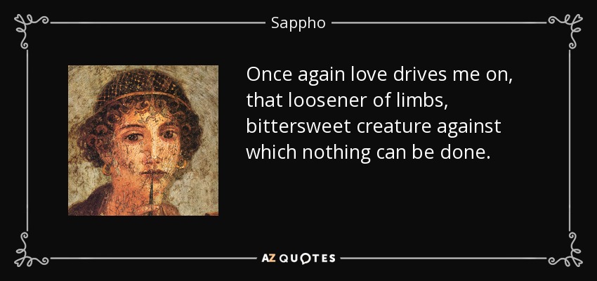 Once again love drives me on, that loosener of limbs, bittersweet creature against which nothing can be done. - Sappho