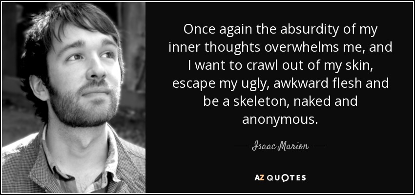 Once again the absurdity of my inner thoughts overwhelms me, and I want to crawl out of my skin, escape my ugly, awkward flesh and be a skeleton, naked and anonymous. - Isaac Marion