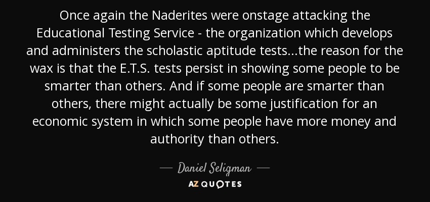 Once again the Naderites were onstage attacking the Educational Testing Service - the organization which develops and administers the scholastic aptitude tests...the reason for the wax is that the E.T.S. tests persist in showing some people to be smarter than others. And if some people are smarter than others, there might actually be some justification for an economic system in which some people have more money and authority than others. - Daniel Seligman