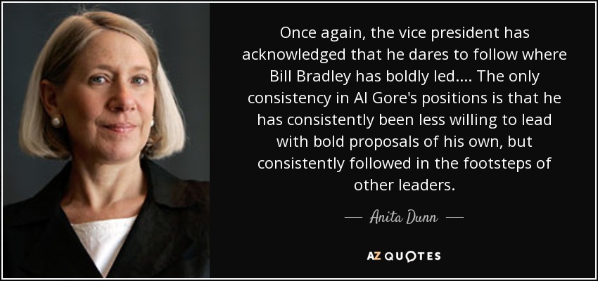 Once again, the vice president has acknowledged that he dares to follow where Bill Bradley has boldly led. ... The only consistency in Al Gore's positions is that he has consistently been less willing to lead with bold proposals of his own, but consistently followed in the footsteps of other leaders. - Anita Dunn