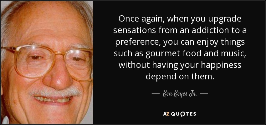 Once again, when you upgrade sensations from an addiction to a preference, you can enjoy things such as gourmet food and music, without having your happiness depend on them. - Ken Keyes Jr.