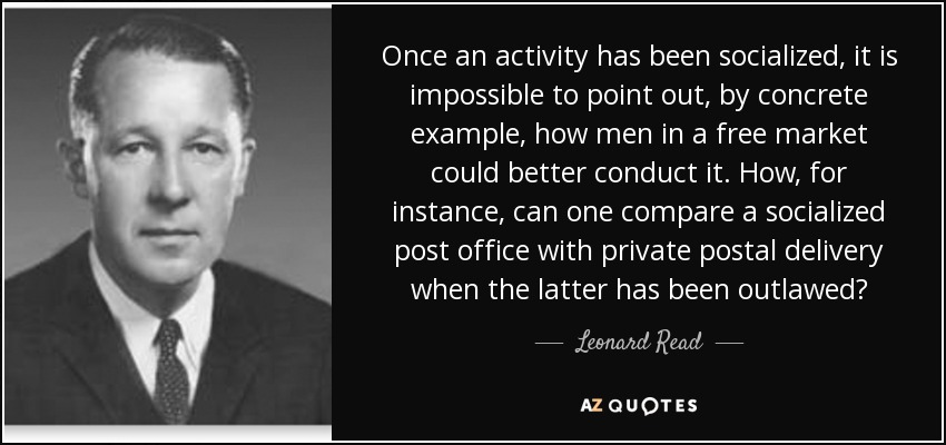Once an activity has been socialized, it is impossible to point out, by concrete example, how men in a free market could better conduct it. How, for instance, can one compare a socialized post office with private postal delivery when the latter has been outlawed? - Leonard Read