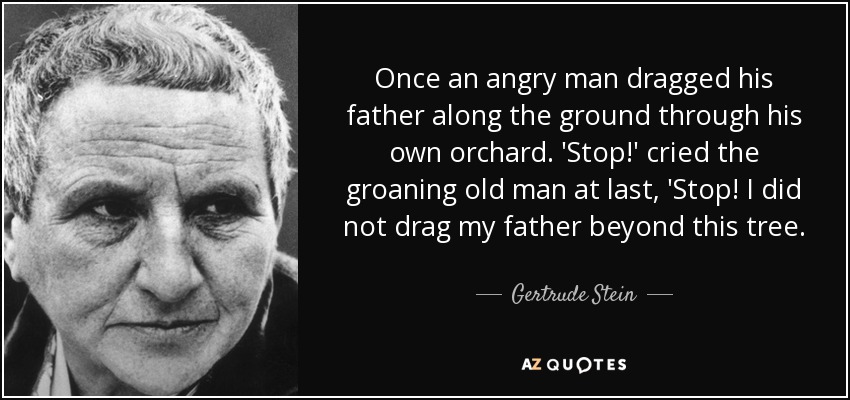 Once an angry man dragged his father along the ground through his own orchard. 'Stop!' cried the groaning old man at last, 'Stop! I did not drag my father beyond this tree. - Gertrude Stein