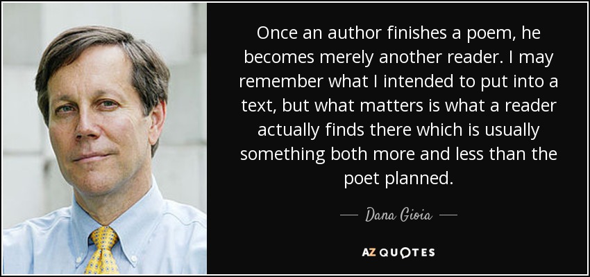Once an author finishes a poem, he becomes merely another reader. I may remember what I intended to put into a text, but what matters is what a reader actually finds there which is usually something both more and less than the poet planned. - Dana Gioia