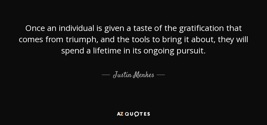 Once an individual is given a taste of the gratification that comes from triumph, and the tools to bring it about, they will spend a lifetime in its ongoing pursuit. - Justin Menkes