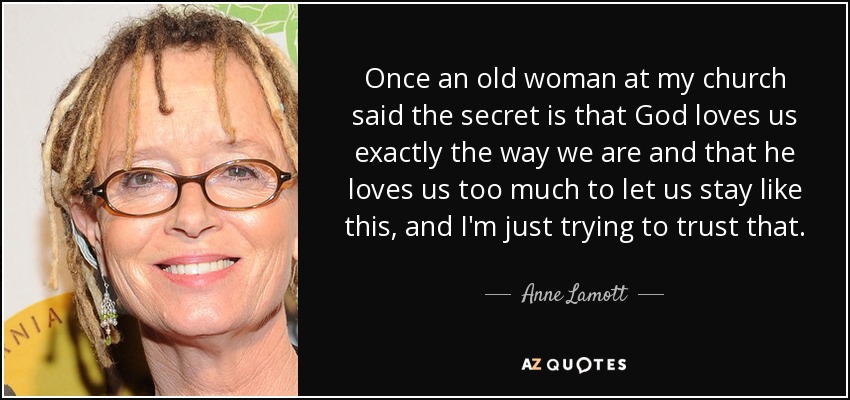 Once an old woman at my church said the secret is that God loves us exactly the way we are and that he loves us too much to let us stay like this, and I'm just trying to trust that. - Anne Lamott
